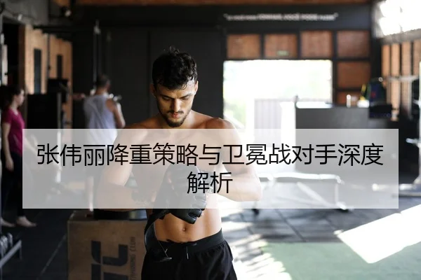 张伟丽降重策略与卫冕战对手深度解析