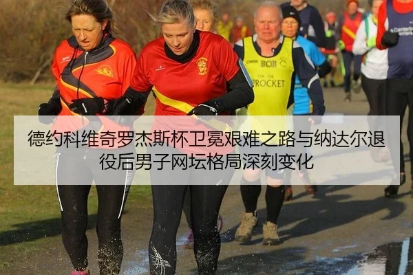 德约科维奇罗杰斯杯卫冕艰难之路与纳达尔退役后男子网坛格局深刻变化